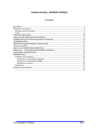 Instituto Ana Nery_ DESENHO TÉCNICO
Prof. Agnaldo P. Oliveira Pg. 2
SUMÁRIO
Introdução....................................................................................................................................3
Desenho como projeto.................................................................................................................5
Desenho, gravura, pintura........................................................................................................5
Gesto........................................................................................................................................6
TIPOS DE DESENHO..............................................................................................................10
CRIAÇÃO DE DESENHOS TÉCNICOS ................................................................................13
NORMATIZAÇÃO DOS DESENHOS TÉCNICOS ...............................................................14
TERMINOLOGIA ....................................................................................................................15
METODOS DE DESENHOS E MÃO LIVRE.........................................................................17
Normas da ABNT......................................................................................................................18
ESCALAS E DIMENSIONAMENTOS ...................................................................................23
NBR10126 – COTAGEM EM DESENHO TÉCNICO ............................................................26
DESENHOS ORTOGONAIS ..................................................................................................30
PERSPECTIVA.........................................................................................................................34
Projeções em perspectiva.......................................................................................................36
Perspectivas em projeção ortogonal ..................................................................................37
Perspectivas em projeção oblíqua......................................................................................38
Perspectivas cônicas ..........................................................................................................39
Referências ............................................................................................................................39
Isometria (axonometria) ............................................................................................................42
..................................................................................................................................................43
 