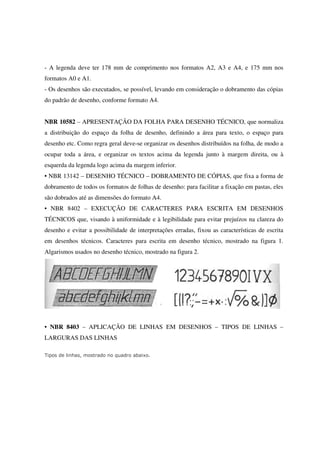 - A legenda deve ter 178 mm de comprimento nos formatos A2, A3 e A4, e 175 mm nos
formatos A0 e A1.
- Os desenhos são executados, se possível, levando em consideração o dobramento das cópias
do padrão de desenho, conforme formato A4.
NBR 10582 – APRESENTAÇÃO DA FOLHA PARA DESENHO TÉCNICO, que normaliza
a distribuição do espaço da folha de desenho, definindo a área para texto, o espaço para
desenho etc. Como regra geral deve-se organizar os desenhos distribuídos na folha, de modo a
ocupar toda a área, e organizar os textos acima da legenda junto à margem direita, ou à
esquerda da legenda logo acima da margem inferior.
• NBR 13142 – DESENHO TÉCNICO – DOBRAMENTO DE CÓPIAS, que fixa a forma de
dobramento de todos os formatos de folhas de desenho: para facilitar a fixação em pastas, eles
são dobrados até as dimensões do formato A4.
• NBR 8402 – EXECUÇÃO DE CARACTERES PARA ESCRITA EM DESENHOS
TÉCNICOS que, visando à uniformidade e à legibilidade para evitar prejuízos na clareza do
desenho e evitar a possibilidade de interpretações erradas, fixou as características de escrita
em desenhos técnicos. Caracteres para escrita em desenho técnico, mostrado na figura 1.
Algarismos usados no desenho técnico, mostrado na figura 2.
• NBR 8403 – APLICAÇÃO DE LINHAS EM DESENHOS – TIPOS DE LINHAS –
LARGURAS DAS LINHAS
Tipos de linhas, mostrado no quadro abaixo.
 