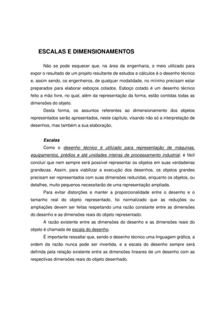 ESCALAS E DIMENSIONAMENTOS
Não se pode esquecer que, na área da engenharia, o meio utilizado para
expor o resultado de um projeto resultante de estudos e cálculos é o desenho técnico
e, assim sendo, os engenheiros, de qualquer modalidade, no mínimo precisam estar
preparados para elaborar esboços cotados. Esboço cotado é um desenho técnico
feito a mão livre, no qual, além da representação da forma, estão contidas todas as
dimensões do objeto.
Desta forma, os assuntos referentes ao dimensionamento dos objetos
representados serão apresentados, neste capítulo, visando não só a interpretação de
desenhos, mas também a sua elaboração.
Escalas
Como o desenho técnico é utilizado para representação de máquinas,
equipamentos, prédios e até unidades inteiras de processamento industrial, é fácil
concluir que nem sempre será possível representar os objetos em suas verdadeiras
grandezas. Assim, para viabilizar a execução dos desenhos, os objetos grandes
precisam ser representados com suas dimensões reduzidas, enquanto os objetos, ou
detalhes, muito pequenos necessitarão de uma representação ampliada.
Para evitar distorções e manter a proporcionalidade entre o desenho e o
tamanho real do objeto representado, foi normalizado que as reduções ou
ampliações devem ser feitas respeitando uma razão constante entre as dimensões
do desenho e as dimensões reais do objeto representado.
A razão existente entre as dimensões do desenho e as dimensões reais do
objeto é chamada de escala do desenho.
É importante ressaltar que, sendo o desenho técnico uma linguagem gráfica, a
ordem da razão nunca pode ser invertida, e a escala do desenho sempre será
definida pela relação existente entre as dimensões lineares de um desenho com as
respectivas dimensões reais do objeto desenhado.
 