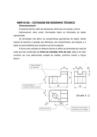 NBR10126 – COTAGEM EM DESENHO TÉCNICO
Dimensionamento
O desenho técnico, além de representar, dentro de uma escala, a forma
tridimensional, deve conter informações sobre as dimensões do objeto
representado.
As dimensões irão definir as características geométricas do objeto, dando
valores de tamanho e posição aos diâmetros, aos comprimentos, aos ângulos e a
todos os outros detalhes que compõem sua forma espacial.
A forma mais utilizada em desenho técnico é definir as dimensões por meio de
cotas que são constituídas de linhas de chamada, linha de cota, setas e do valor
numérico em uma determinada unidade de medida, conforme mostra a Figura
abaixo:
 
