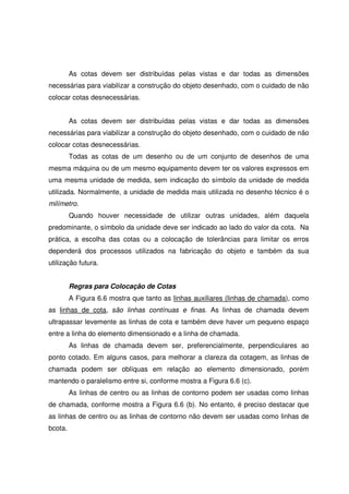 As cotas devem ser distribuídas pelas vistas e dar todas as dimensões
necessárias para viabilizar a construção do objeto desenhado, com o cuidado de não
colocar cotas desnecessárias.
As cotas devem ser distribuídas pelas vistas e dar todas as dimensões
necessárias para viabilizar a construção do objeto desenhado, com o cuidado de não
colocar cotas desnecessárias.
Todas as cotas de um desenho ou de um conjunto de desenhos de uma
mesma máquina ou de um mesmo equipamento devem ter os valores expressos em
uma mesma unidade de medida, sem indicação do símbolo da unidade de medida
utilizada. Normalmente, a unidade de medida mais utilizada no desenho técnico é o
milímetro.
Quando houver necessidade de utilizar outras unidades, além daquela
predominante, o símbolo da unidade deve ser indicado ao lado do valor da cota. Na
prática, a escolha das cotas ou a colocação de tolerâncias para limitar os erros
dependerá dos processos utilizados na fabricação do objeto e também da sua
utilização futura.
Regras para Colocação de Cotas
A Figura 6.6 mostra que tanto as linhas auxiliares (linhas de chamada), como
as linhas de cota, são linhas contínuas e finas. As linhas de chamada devem
ultrapassar levemente as linhas de cota e também deve haver um pequeno espaço
entre a linha do elemento dimensionado e a linha de chamada.
As linhas de chamada devem ser, preferencialmente, perpendiculares ao
ponto cotado. Em alguns casos, para melhorar a clareza da cotagem, as linhas de
chamada podem ser oblíquas em relação ao elemento dimensionado, porém
mantendo o paralelismo entre si, conforme mostra a Figura 6.6 (c).
As linhas de centro ou as linhas de contorno podem ser usadas como linhas
de chamada, conforme mostra a Figura 6.6 (b). No entanto, é preciso destacar que
as linhas de centro ou as linhas de contorno não devem ser usadas como linhas de
bcota.
 