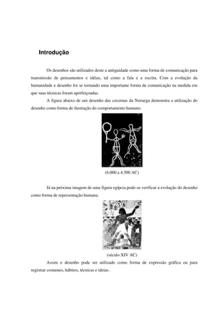 Introdução
Os desenhos são utilizados deste a antiguidade como uma forma de comunicação para
transmissão de pensamentos e idéias, tal como a fala e a escrita. Com a evolução da
humanidade e desenho foi se tornando uma importante forma de comunicação na medida em
que suas técnicas foram aperfeiçoadas.
A figura abaixo de um desenho das cavernas da Noruega demonstra a utilização do
desenho como forma de ilustração do comportamento humano.
(6.000 a 4.500 AC)
Já na próxima imagem de uma figura egípcia pode-se verificar a evolução do desenho
como forma de representação humana.
(século XIV AC)
Assim o desenho pode ser utilizado como forma de expressão gráfica ou para
registrar costumes, hábitos, técnicas e ideias .
 