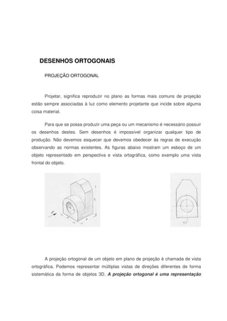 DESENHOS ORTOGONAIS
PROJEÇÃO ORTOGONAL
Projetar, significa reproduzir no plano as formas mais comuns de projeção
estão sempre associadas à luz como elemento projetante que incide sobre alguma
coisa material.
Para que se possa produzir uma peça ou um mecanismo é necessário possuir
os desenhos destes. Sem desenhos é impossível organizar qualquer tipo de
produção. Não devemos esquecer que devemos obedecer às regras de execução
observando as normas existentes. As figuras abaixo mostram um esboço de um
objeto representado em perspectiva e vista ortográfica, como exemplo uma vista
frontal do objeto.
A projeção ortogonal de um objeto em plano de projeção é chamada de vista
ortográfica. Podemos representar múltiplas vistas de direções diferentes de forma
sistemática da forma de objetos 3D. A projeção ortogonal é uma representação
 