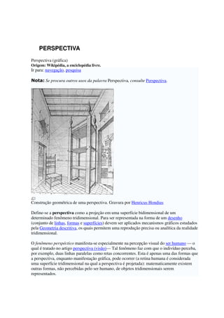 PERSPECTIVA
Perspectiva (gráfica)
Origem: Wikipédia, a enciclopédia livre.
Ir para: navegação, pesquisa
Nota: Se procura outros usos da palavra Perspectiva, consulte Perspectiva.
Construção geométrica de uma perspectiva. Gravura por Henricus Hondius
Define-se a perspectiva como a projeção em uma superfície bidimensional de um
determinado fenômeno tridimensional. Para ser representada na forma de um desenho
(conjunto de linhas, formas e superfícies) devem ser aplicados mecanismos gráficos estudados
pela Geometria descritiva, os quais permitem uma reprodução precisa ou analítica da realidade
tridimensional.
O fenômeno perspéctico manifesta-se especialmente na percepção visual do ser humano — o
qual é tratado no artigo perspectiva (visão)— Tal fenômeno faz com que o indivíduo perceba,
por exemplo, duas linhas paralelas como retas concorrentes. Esta é apenas uma das formas que
a perspectiva, enquanto manifestação gráfica, pode ocorrer (a retina humana é considerada
uma superfície tridimensional na qual a perspectiva é projetada): matematicamente existem
outras formas, não percebidas pelo ser humano, de objetos tridimensionais serem
representados.
 