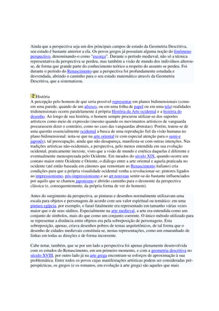 Ainda que a perspectiva seja um dos principais campos de estudo da Geometria Descritiva,
seu estudo é bastante anterior a ela. Os povos gregos já possuíam alguma noção do fenômeno
perspectivo, denominando-o como "escorço". Durante o período medieval, não só a técnica
representativa da perspectiva se perdeu, mas também a visão de mundo dos indivíduos alterou-
se, de forma que grande parte do conhecimento teórico a respeito do assunto se perdeu. Foi
durante o período do Renascimento que a perspectiva foi profundamente estudada e
desvendada, abrindo o caminho para o seu estudo matemático através da Geometria
Descritiva, que a sistematizou.
História
A percepção pelo homem de que seria possível representar em planos bidimensionais (como
em uma parede, quando de um afresco, ou em uma folha de papel ou em uma tela) realidades
tridimensionais ocorre paralelamente á própria História da Arte ocidental e a história do
desenho. Ao longo de sua história, o homem sempre procurou utilizar-se dos suportes
artísticos como meio de expressão (mesmo quando os movimentos artísticos de vanguarda
procurassem dizer o contrário, como no caso das vanguardas abstratas). Porém, tratou-se de
uma questão essencialmente ocidental a busca de uma reprodução fiel da visão humana no
plano bidimensional: nota-se que na arte oriental (e com especial atenção para o sumi-e
japonês), tal preocupação, ainda que não desapareça, manifesta-se com outras intenções. Nas
tradições artísticas não-ocidentais, a perspectiva, pelo menos entendida em sua evolução
ocidental, praticamente inexiste, visto que a visão de mundo e estética daquelas é diferente e
eventualmente menosprezada pelo Ocidente. Em meados do século XIX, quando ocorre um
contato maior entre Ocidente e Oriente, o diálogo entre a arte oriental e aquela praticada no
ocidente (até então baseada em cânones que remontam ao Renascimento italiano) cria
condições para que a própria visualidade ocidental venha a revolucionar-se: pintores ligados
ao impressionismo, pós-impressionismo e ao art nouveau sentir-se-ão bastante influenciados
por aquilo que se chamou japonismo e abrirão caminho para o desmonte da perspectiva
clássica (e, consequentemente, da própria forma de ver do homem).
Antes do surgimento da perspectiva, as pinturas e desenhos normalmente utilizavam uma
escala para objetos e personagens de acordo com seu valor espiritual ou temático: em uma
pintura egípcia, por exemplo, o faraó fatalmente era representado em tamanho várias vezes
maior que o de seus súditos. Especialmente na arte medieval, a arte era entendida como um
conjunto de símbolos, mais do que como um conjunto coerente. O único método utilizado para
se representar a distância entre objetos era pela sobreposição de personagens. Esta
sobreposição, apenas, criava desenhos pobres de temas arquitetônicos, de tal forma que o
desenho de cidades medievais constituía-se, nestas representações, como um emaranhado de
linhas em todas as direções e de forma incoerente.
Cabe notar, também, que se por um lado a perspectiva foi apenas plenamente desenvolvida
com os estudos do Renascimento, em um primeiro momento, e com a geometria descritiva no
século XVIII, por outro lado já na arte grega encontram-se esforços de aproximação à sua
problemática. Entre todos os povos cujas manifestações artísticas podem ser consideradas pré-
perspécticas, os gregos (e os romanos, em evolução à arte grega) são aqueles que mais
 