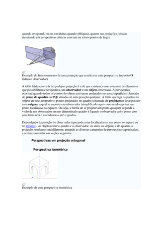 quando ortogonal, ou em cavaleiras quando oblíquas), quanto nas projeções cônicas
(resutando em perspectivas cônicas com um ou vários pontos de fuga).
Exemplo do funcionamento de uma projeção que resulta em uma perspectiva (o ponto O
indica o observador)
A idéia básica por trás de qualquer projeção é a de que existem, como conjunto de elementos
que possibilitam a perspectiva, um observador e um objeto observado. A perspectiva
ocorrerá quando todos os pontos do objeto estiverem projetados em uma superfície (chamado
de plano do quadro ou PQ) situado em uma posição qualquer. A linha que liga os pontos no
objeto até seus respectivos pontos projetados no quadro (chamada de projetante) deve possuir
uma origem, a qual se encontra no observador (simplificado aqui como sendo apenas um
ponto localizado no espaço). Ou seja, a forma de se projetar um ponto qualquer segunda a
visão de um observador em um determinado quadro é ligando o observador até o ponto com
uma linha reta e estendendo-a até o quadro.
Dependendo da posição do observador (que pode estar localizada em um ponto no espaço ou
no infinito), do objeto (entre o quadro e o observador, ou antes ou depois) e do quadro, a
projeção resultante será diferente, gerando as diversas categorias de perspectiva supracitadas,
a serem resumidas nas seções seguintes.
Perspectivas em projeção ortogonal
Perspectiva isométrica
Exemplo de uma perspectiva isométrica
 