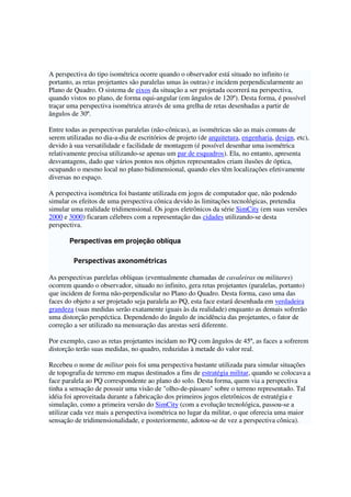 A perspectiva do tipo isométrica ocorre quando o observador está situado no infinito (e
portanto, as retas projetantes são paralelas umas às outras) e incidem perpendicularmente ao
Plano de Quadro. O sistema de eixos da situação a ser projetada ocorrerá na perspectiva,
quando vistos no plano, de forma equi-angular (em ângulos de 120º). Desta forma, é possível
traçar uma perspectiva isométrica através de uma grelha de retas desenhadas a partir de
ângulos de 30º.
Entre todas as perspectivas paralelas (não-cônicas), as isométricas são as mais comuns de
serem utilizadas no dia-a-dia de escritórios de projeto (de arquitetura, engenharia, design, etc),
devido à sua versatilidade e facilidade de montagem (é possível desenhar uma isométrica
relativamente precisa utilizando-se apenas um par de esquadros). Ela, no entanto, apresenta
desvantagens, dado que vários pontos nos objetos representados criam ilusões de óptica,
ocupando o mesmo local no plano bidimensional, quando eles têm localizações efetivamente
diversas no espaço.
A perspectiva isométrica foi bastante utilizada em jogos de computador que, não podendo
simular os efeitos de uma perspectiva cônica devido às limitações tecnológicas, pretendia
simular uma realidade tridimensional. Os jogos eletrônicos da série SimCity (em suas versões
2000 e 3000) ficaram célebres com a representação das cidades utilizando-se desta
perspectiva.
Perspectivas em projeção oblíqua
Perspectivas axonométricas
As perspectivas parelelas oblíquas (eventualmente chamadas de cavaleiras ou militares)
ocorrem quando o observador, situado no infinito, gera retas projetantes (paralelas, portanto)
que incidem de forma não-perpendicular no Plano do Quadro. Desta forma, caso uma das
faces do objeto a ser projetado seja paralela ao PQ, esta face estará desenhada em verdadeira
grandeza (suas medidas serão exatamente iguais às da realidade) enquanto as demais sofrerão
uma distorção perspéctica. Dependendo do ângulo de incidência das projetantes, o fator de
correção a ser utilizado na mensuração das arestas será diferente.
Por exemplo, caso as retas projetantes incidam no PQ com ângulos de 45º, as faces a sofrerem
distorção terão suas medidas, no quadro, reduzidas à metade do valor real.
Recebeu o nome de militar pois foi uma perspectiva bastante utilizada para simular situações
de topografia de terreno em mapas destinados a fins de estratégia militar, quando se colocava a
face paralela ao PQ correspondente ao plano do solo. Desta forma, quem via a perspectiva
tinha a sensação de possuir uma visão de "olho-de-pássaro" sobre o terreno representado. Tal
idéia foi aproveitada durante a fabricação dos primeiros jogos eletrônicos de estratégia e
simulação, como a primeira versão do SimCity (com a evolução tecnológica, passou-se a
utilizar cada vez mais a perspectiva isométrica no lugar da militar, o que oferecia uma maior
sensação de tridimensionalidade, e posteriormente, adotou-se de vez a perspectiva cônica).
 
