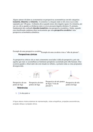 Alguns autores dividem as axonometrias ou perspectivas axonométricas em três categorias:
isometria, dimetria ou trimetria. A isometria é a situação onde os três eixos (xyz) estão
separados por 120 graus. A dimetria dá-se quando temos dois ângulos iguais. E a trimetria, por
sua vez, dá-se quando as distâncias entre os eixos possuem ângulos distintos. É, portanto,
fundamental não confundir desenho isométrico com perspectiva isométrica. Ainda, segundo
esta classificação, podemos dizer tecnicamente que uma perspectiva cavaleira é uma
perspectiva axonométrica dimétrica.
Exemplo de uma perspectiva cavaleira
Exemplo de uma cavaleira vista a "olho de pássaro".
Perspectivas cônicas
As perspectivas cônicas são as mais comumente associadas à idéia de perspectiva, pois são
aquelas que mais se assemelham ao fenômeno perspéctico assimilado pelo olho humano. Elas
ocorrem quando o observador não está situado no infinito, e portanto todas as retas projetantes
divergem dele.
Perspectiva de um
ponto de fuga
Perspectiva de dois
pontos de fuga
Perspectiva de três pontos
de fuga ("vista de
pássaro")
Perspectiva de três
pontos de fuga
Referências
1. ↑ A obra pode se
A figura abaixo mostra sistemas de representação, vistas ortográficas, projeções axonométricas,
projeção obliqua e projeção cônica.
 