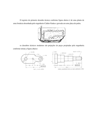 O registro do primeiro desenho técnico conforme figura abaixo é de uma planta de
uma fortaleza desenhada pelo engenheiro Caldeo Gudea e gravada em uma placa de pedra.
os desenhos técnicos modernos são projeções de peças projetadas pela engenharia
conforme retrata a figura abaixo:
 