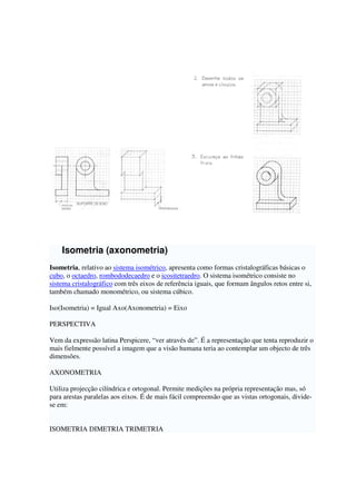 Isometria (axonometria)
Isometria, relativo ao sistema isométrico, apresenta como formas cristalográficas básicas o
cubo, o octaedro, rombododecaedro e o icositetraedro. O sistema isométrico consiste no
sistema cristalográfico com três eixos de referência iguais, que formam ângulos retos entre si,
também chamado monométrico, ou sistema cúbico.
Iso(Isometria) = Igual Axo(Axonometria) = Eixo
PERSPECTIVA
Vem da expressão latina Perspicere, “ver através de”. É a representação que tenta reproduzir o
mais fielmente possível a imagem que a visão humana teria ao contemplar um objecto de três
dimensões.
AXONOMETRIA
Utiliza projecção cilíndrica e ortogonal. Permite medições na própria representação mas, só
para arestas paralelas aos eixos. É de mais fácil compreensão que as vistas ortogonais, divide-
se em:
ISOMETRIA DIMETRIA TRIMETRIA
 