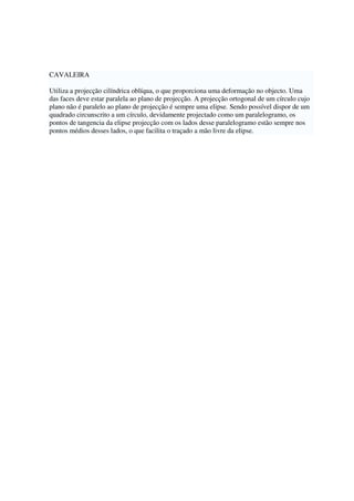 CAVALEIRA
Utiliza a projecção cilíndrica oblíqua, o que proporciona uma deformação no objecto. Uma
das faces deve estar paralela ao plano de projecção. A projecção ortogonal de um círculo cujo
plano não é paralelo ao plano de projecção é sempre uma elipse. Sendo possível dispor de um
quadrado circunscrito a um círculo, devidamente projectado como um paralelogramo, os
pontos de tangencia da elipse projecção com os lados desse paralelogramo estão sempre nos
pontos médios desses lados, o que facilita o traçado a mão livre da elipse.
 