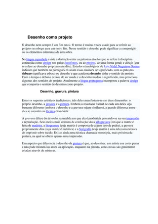 Desenho como projeto
O desenho nem sempre é um fim em si. O termo é muitas vezes usado para se referir ao
projeto ou esboço para um outro fim. Nesse sentido o desenho pode significar a composição
ou os elementos estruturais de uma obra.
Na língua espanhola existe a distinção entre as palavras diseño (que se refere à disciplina
conhecida como design nos países lusófonos, ou ao projeto, de uma forma geral) e dibujo (que
se refere ao desenho propriamente dito). Estudos etimológicos de Luis Vidal Negreiros Gomes
indicam que também no português existiam essas nuances de significado, com as palavras
debuxo significava esboço ou desenho e que a palavra desenho tinha o sentido de projeto.
Com o tempo o debuxo deixou de ser usada e o desenho mudou o significado, mas preservou
algumas dos sentidos de projeto. Atualmente a língua portuguesa incorporou a palavra design
que comporta o sentido de desenho como projeto.
Desenho, gravura, pintura
Entre os suportes artísticos tradicionais, três deles manifestam-se em duas dimensões: o
próprio desenho, a gravura e a pintura. Embora o resultado formal de cada um deles seja
bastante diferente (embora o desenho e a gravura sejam similares), a grande diferença entre
eles se encontra na técnica envolvida.
A gravura difere do desenho na medida em que ela é produzida pensando-se na sua impressão
e reprodução. Seus meios mais comuns de confecção são a xilogravura (em que a matriz é
feita de madeira, a litogravura (cuja matriz é composta de algum tipo de pedra), a gravura
propriamente dita (cuja matriz é metálica) e a Serigrafia (cuja matriz é uma tela) uma técnica
de imprimir sobre tecido. Existe ainda uma técnica chamada monotipia, mais próxima da
pintura, na qual se obtem apenas uma impressão.
Um aspecto que diferencia o desenho da pintura é que, ao desenhar, um artista usa cores puras
e não pode misturá-las antes da aplicação, enquanto na pintura, cores novas são geralmente
criadas através de misturas.
 