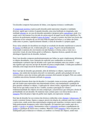 Gesto
Um desenho composto basicamente de linhas, com algumas texturas e sombreados
A composição pictórica expressa pelo desenho pode representar situações e realidades
diversas: aquilo que o artista vê quando desenha, uma cena lembrada ou imaginada, uma
realidade abstrata ou, no caso do desenho automático (proposto pelos surrealistas), pode vir a
surgir com o movimento livre da mão do artista através do papel (ou de outra superfície). No
processo da grafomania entóptica[
carece de fontes?]
, em que os pontos são feitos nos locais das
impurezas ou de variações de cor em uma folha de papel em branco, e as linhas são feitas
então entre os pontos, superficialmente falando, o tema do desenho é o próprio papel.
Estas várias atitudes do desenhista em relação ao resultado do desenho manifestam-se através
da técnica escolhida por ele, evidenciada pelo seu gesto. O gesto está profundamente
relacionado à natureza dos movimentos da mão humana e à forma como a visão (ou o
raciocínio visual, de uma forma geral) os influencia. Algumas técnicas, quando de uma
abordagem figurativista do desenho, incluem:
Este é um desenho composto predominantemente por linhas (as quais simplesmente delimitam
os objetos desenhados, sem a intenção de explicitar seus sombreados ou texturas). É
normalmente o primeiro tipo de desenho com o qual um estudante entra em contato - o que
não significa que seja este um tipo de desenho de pouca complexidade. A linha pura também é
utilizada como etapa inicial do desenho de uma perspectiva.
Este é um tipo de desenho que pretende, além de delimitar os objetos, representar suas
texturas, mas ainda não incorpora dégradés ou matizados, gerados pela gradação de tons de
cinza (embora o peso das texturas aplicadas assumam efetivamente tal papel). Pelo seu caráter,
é também uma técnica bastante utilizada na gravura.
O principal elemento deste tipo de desenho é o tracejado, trama ou textura, padrões gráficos
que são usados para representar uma determinada textura, cuja manipulação e gradação de
peso permite sombrear os objetos. A aplicação de valores tonais, organizados a partir de uma
fonte de luz que indica zonas de luz e sombra, acentua a percepção de volume e
tridimensionalidade dos objetos em uma composição, características que reforçam a ilusão de
profundidade em um desenho. Os materiais mais comuns para o uso dessa técnica são os
nanquins (bico-de-pena) e lápis de grafite mais rígido, em espessuras variadas.
Este tipo de desenho faz uso extenso das técnicas conhecidas como sfumato e chiaroscuro, de
modo a construir formas, figuras e espaços através de relações de contraste entre luz e sombra
e meios-tons, sendo assim uma representação composta por manchas e texturas suaves onde a
linha praticamente desaparece entre vários degradês. Os materiais mais usados aqui são o
grafite, o carvão e os pastéis. Instrumentos como o esfuminho auxiliam o espalhamento do
grafite e a gradação de meios-tons e sombras. Materiais como nanquins e bicos de pena são
inadequados para evidenciar os volumes, as sombras e as formas dos objetos, sendo mais
 