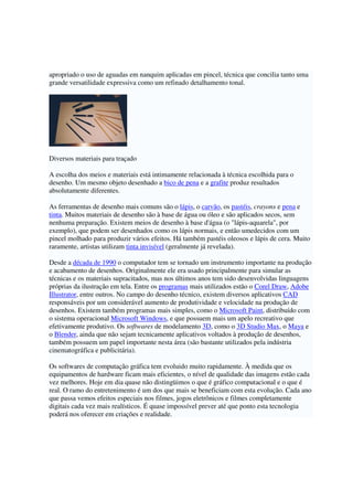 apropriado o uso de aguadas em nanquim aplicadas em pincel, técnica que concilia tanto uma
grande versatilidade expressiva como um refinado detalhamento tonal.
Diversos materiais para traçado
A escolha dos meios e materiais está intimamente relacionada à técnica escolhida para o
desenho. Um mesmo objeto desenhado a bico de pena e a grafite produz resultados
absolutamente diferentes.
As ferramentas de desenho mais comuns são o lápis, o carvão, os pastéis, crayons e pena e
tinta. Muitos materiais de desenho são à base de água ou óleo e são aplicados secos, sem
nenhuma preparação. Existem meios de desenho à base d'água (o "lápis-aquarela", por
exemplo), que podem ser desenhados como os lápis normais, e então umedecidos com um
pincel molhado para produzir vários efeitos. Há também pastéis oleosos e lápis de cera. Muito
raramente, artistas utilizam tinta invisível (geralmente já revelada).
Desde a década de 1990 o computador tem se tornado um instrumento importante na produção
e acabamento de desenhos. Originalmente ele era usado principalmente para simular as
técnicas e os materiais supracitados, mas nos últimos anos tem sido desenvolvidas linguagens
próprias da ilustração em tela. Entre os programas mais utilizados estão o Corel Draw, Adobe
Illustrator, entre outros. No campo do desenho técnico, existem diversos aplicativos CAD
responsáveis por um considerável aumento de produtividade e velocidade na produção de
desenhos. Existem também programas mais simples, como o Microsoft Paint, distribuído com
o sistema operacional Microsoft Windows, e que possuem mais um apelo recreativo que
efetivamente produtivo. Os softwares de modelamento 3D, como o 3D Studio Max, o Maya e
o Blender, ainda que não sejam tecnicamente aplicativos voltados à produção de desenhos,
também possuem um papel importante nesta área (são bastante utilizados pela indústria
cinematográfica e publicitária).
Os softwares de computação gráfica tem evoluido muito rapidamente. À medida que os
equipamentos de hardware ficam mais eficientes, o nível de qualidade das imagens estão cada
vez melhores. Hoje em dia quase não distingüimos o que é gráfico computacional e o que é
real. O ramo do entretenimento é um dos que mais se beneficiam com esta evolução. Cada ano
que passa vemos efeitos especiais nos filmes, jogos eletrônicos e filmes completamente
digitais cada vez mais realísticos. É quase impossível prever até que ponto esta tecnologia
poderá nos oferecer em criações e realidade.
 
