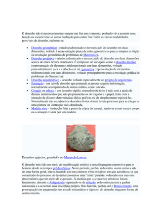 O desenho não é necessariamente sempre um fim em si mesmo, podendo vir a assumir uma
função ou caracterizar-se como mediação para outro fim. Entre as várias modalidades
possíveis de desenho, incluem-se:
• Desenho geométrico - estudo padronizado e normatizado do desenho em duas
dimensões, voltado à representação plana de entes geométricos para a simples exibição
ou resolução geométrica de problemas de Matemática.
• Desenho projetivo - estudo padronizado e normatizado do desenho em duas dimensões
acerca de entes de três dimensões. É composto de variações como o desenho técnico
(representação de elementos tridimensionais em duas dimensões, voltado
primordialmente para a exibição em si), geometria (representação de elementos
tridimensionais em duas dimensões, voltado principalmente para a resolução gráfica de
problemas de Geometria).
• Desenho arquitetônico - desenho voltado especialmente ao projeto de arquitetura.
• Ilustração - um tipo de desenho que pretende expressar alguma informação,
normalmente acompanhado de outras mídias, como o texto.
• Croquis ou esboço - um desenho rápido, normalmente feito à mão sem a ajuda de
demais instrumentos que não propriamente os de traçado e o papel, feito com a
intenção de discutir determinadas idéias gráficas ou de simplesmente registrá-las.
Normalmente são os primeiros desenhos feitos dentro de um processo para se chegar a
uma pintura ou ilustração mais detalhada.
• Modelo vivo - ilustração feita a partir de cópia do natural, tendo-se como tema o corpo
ou a situação vivida por um modelo.
Desenhos egípcios, guardados no Museu do Louvre.
O desenho tem sido um meio de manifestação estético e uma linguagem expressiva para o
homem desde os tempos pré-históricos. Neste período, porém, o desenho, assim como a arte
de uma forma geral, estava inserido em um contexto tribal-religioso em que acreditava-se que
o resultado do processo de desenhar possuísse uma "alma" própria: o desenho era mais um
ritual místico que um meio de expressão. À medida que os conceitos artísticos foram,
lentamente, durante a Antiguidade separando-se da religião, o desenho passou a ganhar
autonomia e a se tornar uma disciplina própria. Não haveria, porém, até o Renascimento, uma
preocupação em empreender um estudo sistemático e rigoroso do desenho enquanto forma de
conhecimento.
 