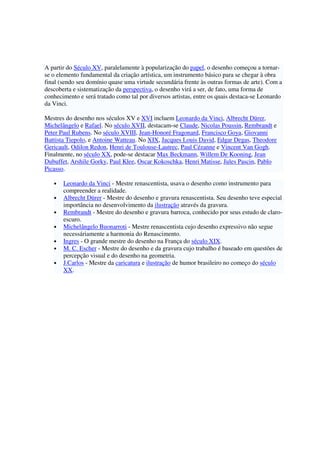 A partir do Século XV, paralelamente à popularização do papel, o desenho começou a tornar-
se o elemento fundamental da criação artística, um instrumento básico para se chegar à obra
final (sendo seu domínio quase uma virtude secundária frente às outras formas de arte). Com a
descoberta e sistematização da perspectiva, o desenho virá a ser, de fato, uma forma de
conhecimento e será tratado como tal por diversos artistas, entre os quais destaca-se Leonardo
da Vinci.
Mestres do desenho nos séculos XV e XVI incluem Leonardo da Vinci, Albrecht Dürer,
Michelângelo e Rafael. No século XVII, destacam-se Claude, Nicolas Poussin, Rembrandt e
Peter Paul Rubens. No século XVIII, Jean-Honoré Fragonard, Francisco Goya, Giovanni
Battista Tiepolo, e Antoine Watteau. No XIX, Jacques Louis David, Edgar Degas, Theodore
Gericault, Odilon Redon, Henri de Toulouse-Lautrec, Paul Cézanne e Vincent Van Gogh.
Finalmente, no século XX, pode-se destacar Max Beckmann, Willem De Kooning, Jean
Dubuffet, Arshile Gorky, Paul Klee, Oscar Kokoschka, Henri Matisse, Jules Pascin, Pablo
Picasso.
• Leonardo da Vinci - Mestre renascentista, usava o desenho como instrumento para
compreender a realidade.
• Albrecht Dürer - Mestre do desenho e gravura renascentista. Seu desenho teve especial
importância no desenvolvimento da ilustração através da gravura.
• Rembrandt - Mestre do desenho e gravura barroca, conhecido por seus estudo de claro-
escuro.
• Michelângelo Buonarroti - Mestre renascentista cujo desenho expressivo não segue
necessáriamente a harmonia do Renascimento.
• Ingres - O grande mestre do desenho na França do século XIX.
• M. C. Escher - Mestre do desenho e da gravura cujo trabalho é baseado em questões de
percepção visual e do desenho na geometria.
• J.Carlos - Mestre da caricatura e ilustração de humor brasileiro no começo do século
XX.
 