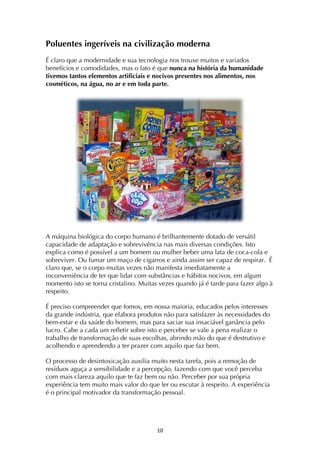 ! *+!
Poluentes ingeríveis na civilização moderna
É claro que a modernidade e sua tecnologia nos trouxe muitos e variados
benefícios e comodidades, mas o fato é que nunca na história da humanidade
tivemos tantos elementos artificiais e nocivos presentes nos alimentos, nos
cosméticos, na água, no ar e em toda parte.
A máquina biológica do corpo humano é brilhantemente dotado de versátil
capacidade de adaptação e sobrevivência nas mais diversas condições. Isto
explica como é possível a um homem ou mulher beber uma lata de coca-cola e
sobreviver. Ou fumar um maço de cigarros e ainda assim ser capaz de respirar. É
claro que, se o corpo muitas vezes não manifesta imediatamente a
inconveniência de ter que lidar com substâncias e hábitos nocivos, em algum
momento isto se torna cristalino. Muitas vezes quando já é tarde para fazer algo à
respeito.
É preciso compreender que fomos, em nossa maioria, educados pelos interesses
da grande indústria, que elabora produtos não para satisfazer às necessidades do
bem-estar e da saúde do homem, mas para saciar sua insaciável ganância pelo
lucro. Cabe a cada um refletir sobre isto e perceber se vale a pena realizar o
trabalho de transformação de suas escolhas, abrindo mão do que é destrutivo e
acolhendo e aprendendo a ter prazer com aquilo que faz bem.
O processo de desintoxicação auxilia muito nesta tarefa, pois a remoção de
resíduos aguça a sensibilidade e a percepção, fazendo com que você perceba
com mais clareza aquilo que te faz bem ou não. Perceber por sua própria
experiência tem muito mais valor do que ler ou escutar à respeito. A experiência
é o principal motivador da transformação pessoal.
 