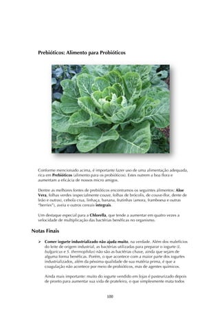! *++!
Prebióticos: Alimento para Probióticos
Conforme mencionado acima, é importante fazer uso de uma alimentação adequada,
rica em Prebióticos (alimento para os probióticos). Estes nutrem a boa flora e
aumentam a eficácia de nossos micro amigos.
Dentre as melhores fontes de prebióticos encontramos os seguintes alimentos: Aloe
Vera, folhas verdes (especialmente couve, folhas de brócolis, de couve-flor, dente de
leão e outras), cebola crua, linhaça, banana, frutinhas (amora, framboesa e outras
“berries”), aveia e outros cereais integrais.
Um destaque especial para a Chlorella, que tende a aumentar em quatro vezes a
velocidade de multiplicação das bactérias benéficas no organismo.
Notas Finais
! Comer iogurte industrializado não ajuda muito, na verdade. Além dos malefícios
do leite de origem industrial, as bactérias utilizadas para preparar o iogurte (L.
bulgaricus e S. thermophilus) não são as bactérias chave, ainda que sejam de
alguma forma benéficas. Porém, o que acontece com a maior parte dos iogurtes
industrializados, além da péssima qualidade de sua matéria prima, é que a
coagulação não acontece por meio de probióticos, mas de agentes químicos.
Ainda mais importante: muito do iogurte vendido em lojas é pasteurizado depois
de pronto para aumentar sua vida de prateleira, o que simplesmente mata todos
 