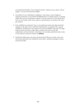 ! *+*!
os lactobacilos benéficos. Se na etiqueta não diz “culturas vivas e ativas”, não se
engane. É só um creme de leite simples.
! Uma dieta rica em carboidratos complexos, como frutas, cereais integrais e
vegetais promovem o crescimento de Bifidobacteria no intestino grosso. Consumo
intenso de carne faz exatamente o oposto e, de fato, promove o crescimento de E.
Coli. Se você ainda come carne, reduza o consumo para, no máximo, três vezes
por semana.
! Evite antibióticos se possível. Caso as circunstâncias tornem isto algo inevitável,
assegure-se de repor a flora intestinal imediatamente na sequência da carga de
antibióticos. Recolonize o seu sistema com os bons soldados antes que o inimigo
tenham chance de tomar o lugar deles. Lembre-se de que se você não
suplementar com boa bactéria, as bactérias ruins irão provavelmente tomar conta
e você sofrerá os temíveis sintomas da disbiose.
! Finalmente, beber água com cloro (proveniente de filtros) ou comer carne e/ou
laticínios produzidos com antibióticos tiram todo o sentido de qualquer esforço
em prol da saúde.
 