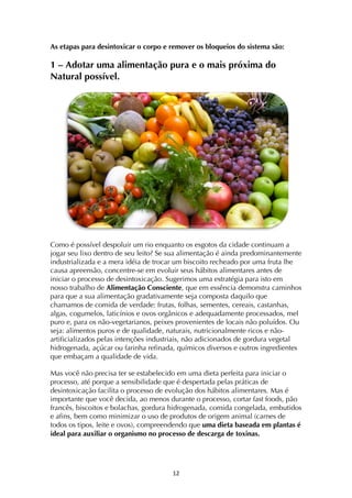 ! *"!
As etapas para desintoxicar o corpo e remover os bloqueios do sistema são:
1 – Adotar uma alimentação pura e o mais próxima do
Natural possível.
Como é possível despoluir um rio enquanto os esgotos da cidade continuam a
jogar seu lixo dentro de seu leito? Se sua alimentação é ainda predominantemente
industrializada e a mera idéia de trocar um biscoito recheado por uma fruta lhe
causa apreensão, concentre-se em evoluir seus hábitos alimentares antes de
iniciar o processo de desintoxicação. Sugerimos uma estratégia para isto em
nosso trabalho de Alimentação Consciente, que em essência demonstra caminhos
para que a sua alimentação gradativamente seja composta daquilo que
chamamos de comida de verdade: frutas, folhas, sementes, cereais, castanhas,
algas, cogumelos, laticínios e ovos orgânicos e adequadamente processados, mel
puro e, para os não-vegetarianos, peixes provenientes de locais não poluídos. Ou
seja: alimentos puros e de qualidade, naturais, nutricionalmente ricos e não-
artificializados pelas intenções industriais, não adicionados de gordura vegetal
hidrogenada, açúcar ou farinha refinada, químicos diversos e outros ingredientes
que embaçam a qualidade de vida.
Mas você não precisa ter se estabelecido em uma dieta perfeita para iniciar o
processo, até porque a sensibilidade que é despertada pelas práticas de
desintoxicação facilita o processo de evolução dos hábitos alimentares. Mas é
importante que você decida, ao menos durante o processo, cortar fast foods, pão
francês, biscoitos e bolachas, gordura hidrogenada, comida congelada, embutidos
e afins, bem como minimizar o uso de produtos de origem animal (carnes de
todos os tipos, leite e ovos), compreendendo que uma dieta baseada em plantas é
ideal para auxiliar o organismo no processo de descarga de toxinas.
 