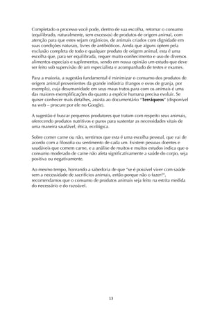 ! *#!
Completado o processo você pode, dentro de sua escolha, retomar o consumo
(equilibrado, naturalmente, sem excessos) de produtos de origem animal, com
atenção para que estes sejam orgânicos, de animais criados com dignidade em
suas condições naturais, livres de antibióticos. Ainda que alguns optem pela
exclusão completa de todo e qualquer produto de origem animal, esta é uma
escolha que, para ser equilibrada, requer muito conhecimento e uso de diversos
alimentos especiais e suplementos, sendo em nossa opinião um estudo que deve
ser feito sob supervisão de um especialista e acompanhado de testes e exames.
Para a maioria, a sugestão fundamental é minimizar o consumo dos produtos de
origem animal provenientes da grande indústria (frangos e ovos de granja, por
exemplo), cuja desumanidade em seus maus tratos para com os animais é uma
das maiores exemplificações do quanto a espécie humana precisa evoluir. Se
quiser conhecer mais detalhes, assista ao documentário “Terráqueos“ (disponível
na web – procure por ele no Google).
A sugestão é buscar pequenos produtores que tratam com respeito seus animais,
oferecendo produtos nutritivos e puros para sustentar as necessidades vitais de
uma maneira saudável, ética, ecológica.
Sobre comer carne ou não, sentimos que esta é uma escolha pessoal, que vai de
acordo com a filosofia ou sentimento de cada um. Existem pessoas doentes e
saudáveis que comem carne, e a análise de muitos e muitos estudos indica que o
consumo moderado de carne não afeta significativamente a saúde do corpo, seja
positiva ou negativamente.
Ao mesmo tempo, honrando a sabedoria de que “se é possível viver com saúde
sem a necessidade de sacrifícios animais, então porque não o fazer?“,
recomendamos que o consumo de produtos animais seja feito na estrita medida
do necessário e do razoável.
 