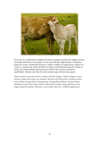 ! *$!
Em suma, se a abstenção completa de todo e qualquer produto de origem animal,
incluindo laticínios e ovos pode, se não acrescida de suplementos e alimentos
especiais, trazer consequências para a saúde a médio ou longo prazo, reduzir ou
cessar o consumo de carnes de todos os tipos é perfeitamente possível. Basta se
munir do conhecimento necessário para fazê-lo de maneira saudável e
equilibrada. Abaixo uma lista de seres notáveis que fizeram esta opção:
Albert Einstein, Leonardo da Vinci, Voltaire, Richard Wagner, Tolstoi, Pitágoras, Isaac
Newton, Platão, Steve Jobs, Lisa Simpson, Sócrates, Paul McCartney, Confucio, Henry
Ford, Herbert George Wells, Schopenhauer, George Bernard Shaw, Thomas Edison,
Abraham Lincoln, Peter Singer, Martin Luther King, Gandhi, Jacques Rousseau, Van
Gogh, Benjamin Franklin, Morrissey, Franz Kafka, Steve Vai...TODOS vegetarianos.
 