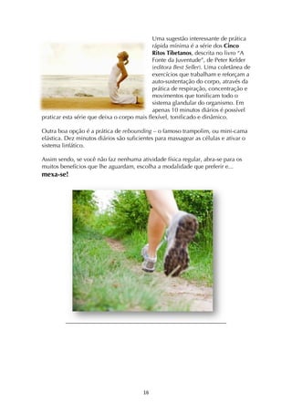! *&!
Uma sugestão interessante de prática
rápida mínima é a série dos Cinco
Ritos Tibetanos, descrita no livro “A
Fonte da Juventude”, de Peter Kelder
(editora Best Seller). Uma coletânea de
exercícios que trabalham e reforçam a
auto-sustentação do corpo, através da
prática de respiração, concentração e
movimentos que tonificam todo o
sistema glandular do organismo. Em
apenas 10 minutos diários é possível
praticar esta série que deixa o corpo mais flexível, tonificado e dinâmico.
Outra boa opção é a prática de rebounding – o famoso trampolim, ou mini-cama
elástica. Dez minutos diários são suficientes para massagear as células e ativar o
sistema linfático.
Assim sendo, se você não faz nenhuma atividade física regular, abra-se para os
muitos benefícios que lhe aguardam, escolha a modalidade que preferir e...
mexa-se!
 