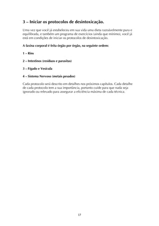 ! *'!
3 – Iniciar os protocolos de desintoxicação.
Uma vez que você já estabeleceu em sua vida uma dieta razoávelmente pura e
equilibrada, e também um programa de exercícios (ainda que mínimo), você já
está em condições de iniciar os protocolos de desintoxicação.
A faxina corporal é feita órgão por órgão, na seguinte ordem:
1 – Rins
2 – Intestinos (resíduos e parasitas)
3 – Fígado e Vesícula
4 – Sistema Nervoso (metais pesados)
Cada protocolo será descrito em detalhes nos próximos capítulos. Cada detalhe
de cada protocolo tem a sua importância, portanto cuide para que nada seja
ignorado ou relevado para assegurar a eficiência máxima de cada técnica.
 