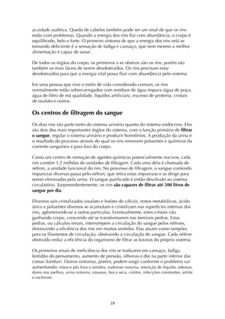 ! *)!
acuidade auditiva. Queda de cabelos também pode ser um sinal de que os rins
estão com problemas. Quando a energia dos rins flui com abundância, o corpo é
equilibrado, belo e forte. O primeiro sintoma de que a energia dos rins está se
tornando deficiente é a sensação de fadiga e cansaço, que nem mesmo a melhor
alimentação é capaz de sanar.
De todos os órgãos do corpo, os primeiros a se obstruir são os rins, porém são
também os mais fáceis de serem desobstruídos. Os rins precisam estar
desobstruídos para que a energia vital possa fluir com abundância pelo sistema.
Em uma pessoa que vive o estilo de vida considerado comum, os rins
normalmente estão sobrecarregados com resíduos de água impura (água de poço,
água de filtro de má qualidade, líquidos artificiais), excesso de proteína, cristais
de oxalato e outros.
Os centros de filtragem do sangue
Os dois rins são parte tanto do sistema urinário quanto do sistema endócrino. Eles
são dois dos mais importantes órgãos do sistema, com a função primária de filtrar
o sangue, regular o sistema urinário e produzir hormônios. A produção da urina é
o resultado do processo através do qual os rins removem poluentes e químicos da
corrente sanguínea e para fora do corpo.
Como um centro de remoção de agentes químicos potencialmente nocivos, cada
rim contém 1.2 milhões de unidades de filtragem. Cada uma dela é chamada de
néfron, a unidade funcional do rim. No processo de filtragem, o sangue contendo
impurezas diversas passa pelo néfron, que retira estas impurezas e as dirige para
serem eliminadas pela urina. O sangue purificado é então devolvido ao sistema
circulatório. Surpreendentemente, os rins são capazes de filtrar até 500 litros de
sangue por dia.
Diversos sais cristalizados (oxalato e fosfato de cálcio), restos metabólicos, ácido
úrico e poluentes diversos se acumulam e cristalizam nas superfícies internas dos
rins, aglomerando-se a outras particulas. Eventualmente, estes cristais vão
ganhando corpo, crescendo até se transformarem nas temíveis pedras. Estas
pedras, ou cálculos renais, interrompem a circulação do sangue pelos néfrons,
diminuindo a eficiência dos rins em muitos sentidos. Elas atuam como tampões
para os filamentos de circulação, obstruindo a circulação do sangue. Cada néfron
obstruído reduz a eficiência do organismo de filtrar as toxinas do próprio sistema.
Os primeiros sinais de ineficiência dos rins se traduzem em cansaço, fadiga,
lentidão do pensamento, aumento de pressão, olheiras e dor na parte inferior das
costas (lombar). Outros sintomas, porém, podem surgir conforme o problema vai
aumentando: mãos e pés frios e úmidos, sudorese noturna, retenção de líquido, edemas,
dores nos joelhos, urina noturna, náuseas, boca seca, cistites, infecções constantes, artrite
e esclerose.
 
