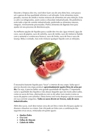 ! "*!
Durante a limpeza dos rins, você deve fazer uso de uma dieta leve, com pouco
sal e apenas de boa qualidade (elimine o sal refinado). Evite alimentos muito
pesados, excesso de amido e muitas misturas de alimentos em uma refeição. Evite
o café e os refrigerantes, assim como o chocolate industrializado. De preferência
evite todo o tipo de comida industrializada, preferindo os alimentos naturais,
integrais, minimamente processados. Prefira alimentos de digestão leve para
ajudar em seu processo de desintoxicação.
As melhores opções de líquidos para a saúde dos rins são: água mineral, água de
coco, suco de pepino, suco de salsinha, suco de melão, suco de melancia (batido
com a semente e a entrecasca branca), suco de limão, suco de lima e suco de
laranja. Beba à vontade, mas evite misturar qualquer líquido com as refeições.
É necessário bastante líquido para “lavar” o interior de seu corpo. Saiba que é
preciso durante esta etapa produzir aproximadamente quatro litros de urina por
dia. Ou seja, é preciso beber uma grande quantidade de líquidos. É importante
variar a qualidade dos líquidos e não abusar daqueles que são muito adocicados,
como os sucos de fruta, alternando-os com os de sabor mais neutro (como os
sucos de pepino com salsinha). Desta forma você evita despejar açúcar excessivo
em sua corrente sanguínea. Todos os sucos devem ser frescos, nada de sucos
industrializados.
Além dos sucos, você deve tomar cerca de um litro e meio de chá para ajudar na
diurese e dissolver os cristais. Este chá pode ser feito com a combinação das
seguintes ervas secas, misturadas em partes iguais:
! Quebra Pedra
! Uva Ursi
! Folhas de Abacate
! Cabelo de Milho
 