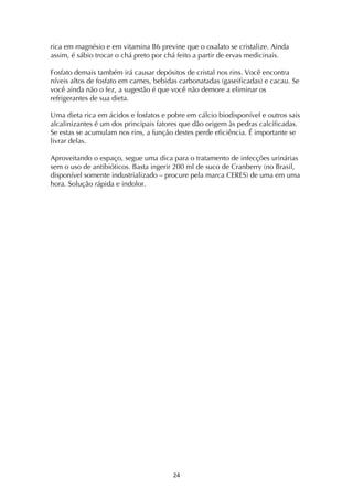 ! "$!
rica em magnésio e em vitamina B6 previne que o oxalato se cristalize. Ainda
assim, é sábio trocar o chá preto por chá feito a partir de ervas medicinais.
Fosfato demais também irá causar depósitos de cristal nos rins. Você encontra
níveis altos de fosfato em carnes, bebidas carbonatadas (gaseificadas) e cacau. Se
você ainda não o fez, a sugestão é que você não demore a eliminar os
refrigerantes de sua dieta.
Uma dieta rica em ácidos e fosfatos e pobre em cálcio biodisponível e outros sais
alcalinizantes é um dos principais fatores que dão origem às pedras calcificadas.
Se estas se acumulam nos rins, a função destes perde eficiência. É importante se
livrar delas.
Aproveitando o espaço, segue uma dica para o tratamento de infecções urinárias
sem o uso de antibióticos. Basta ingerir 200 ml de suco de Cranberry (no Brasil,
disponível somente industrializado – procure pela marca CERES) de uma em uma
hora. Solução rápida e indolor.
 
