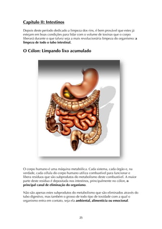 ! "%!
Capítulo II: Intestinos
Depois deste período dedicado a limpeza dos rins, é bem provável que estes já
estejam em boas condições para lidar com o volume de toxinas que o corpo
liberará durante o que talvez seja a mais revolucionária limpeza do organismo: a
limpeza de todo o tubo intestinal.
O Cólon: Limpando lixo acumulado
O corpo humano é uma máquina metabólica. Cada sistema, cada órgão e, na
verdade, cada célula do corpo humano utiliza combustível para funcionar e
libera resíduos que são subprodutos do metabolismo deste combustível. A maior
parte deste resíduo é depositada nos intestinos, principalmente no cólon, o
principal canal de eliminação do organismo.
Não são apenas estes subprodutos do metabolismo que são eliminados através do
tubo digestivo, mas também o grosso de todo tipo de toxidade com a qual o
organismo entra em contato, seja ela ambiental, alimentícia ou emocional.
 
