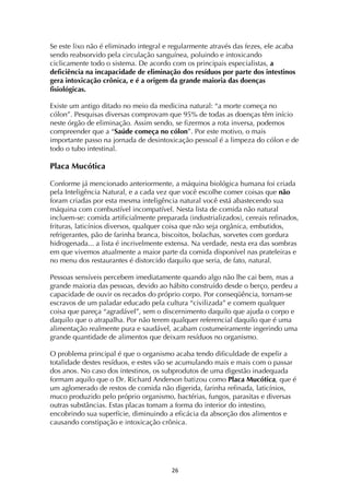 ! "&!
Se este lixo não é eliminado integral e regularmente através das fezes, ele acaba
sendo reabsorvido pela circulação sanguínea, poluindo e intoxicando
ciclicamente todo o sistema. De acordo com os principais especialistas, a
deficiência na incapacidade de eliminação dos resíduos por parte dos intestinos
gera intoxicação crônica, e é a origem da grande maioria das doenças
fisiológicas.
Existe um antigo ditado no meio da medicina natural: “a morte começa no
cólon”. Pesquisas diversas comprovam que 95% de todas as doenças têm início
neste órgão de eliminação. Assim sendo, se fizermos a rota inversa, podemos
compreender que a “Saúde começa no cólon”. Por este motivo, o mais
importante passo na jornada de desintoxicação pessoal é a limpeza do cólon e de
todo o tubo intestinal.
Placa Mucótica
Conforme já mencionado anteriormente, a máquina biológica humana foi criada
pela Inteligência Natural, e a cada vez que você escolhe comer coisas que não
foram criadas por esta mesma inteligência natural você está abastecendo sua
máquina com combustível incompatível. Nesta lista de comida não natural
incluem-se: comida artificialmente preparada (industrializados), cereais refinados,
frituras, laticínios diversos, qualquer coisa que não seja orgânica, embutidos,
refrigerantes, pão de farinha branca, biscoitos, bolachas, sorvetes com gordura
hidrogenada... a lista é incrivelmente extensa. Na verdade, nesta era das sombras
em que vivemos atualmente a maior parte da comida disponível nas prateleiras e
no menu dos restaurantes é distorcido daquilo que seria, de fato, natural.
Pessoas sensíveis percebem imediatamente quando algo não lhe cai bem, mas a
grande maioria das pessoas, devido ao hábito construído desde o berço, perdeu a
capacidade de ouvir os recados do próprio corpo. Por conseqüência, tornam-se
escravos de um paladar educado pela cultura “civilizada” e comem qualquer
coisa que pareça “agradável”, sem o discernimento daquilo que ajuda o corpo e
daquilo que o atrapalha. Por não terem qualquer referencial daquilo que é uma
alimentação realmente pura e saudável, acabam costumeiramente ingerindo uma
grande quantidade de alimentos que deixam resíduos no organismo.
O problema principal é que o organismo acaba tendo dificuldade de expelir a
totalidade destes resíduos, e estes vão se acumulando mais e mais com o passar
dos anos. No caso dos intestinos, os subprodutos de uma digestão inadequada
formam aquilo que o Dr. Richard Anderson batizou como Placa Mucótica, que é
um aglomerado de restos de comida não digerida, farinha refinada, laticínios,
muco produzido pelo próprio organismo, bactérias, fungos, parasitas e diversas
outras substâncias. Estas placas tomam a forma do interior do intestino,
encobrindo sua superfície, diminuindo a eficácia da absorção dos alimentos e
causando constipação e intoxicação crônica.
 