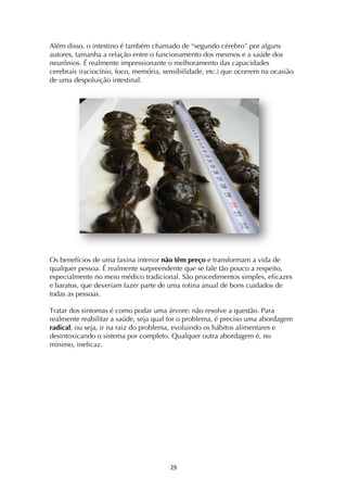 ! ")!
Além disso, o intestino é também chamado de “segundo cérebro” por alguns
autores, tamanha a relação entre o funcionamento dos mesmos e a saúde dos
neurônios. É realmente impressionante o melhoramento das capacidades
cerebrais (raciocínio, foco, memória, sensibilidade, etc.) que ocorrem na ocasião
de uma despoluição intestinal.
Os benefícios de uma faxina interior não têm preço e transformam a vida de
qualquer pessoa. É realmente surpreendente que se fale tão pouco a respeito,
especialmente no meio médico tradicional. São procedimentos simples, eficazes
e baratos, que deveriam fazer parte de uma rotina anual de bons cuidados de
todas as pessoas.
Tratar dos sintomas é como podar uma árvore: não resolve a questão. Para
realmente reabilitar a saúde, seja qual for o problema, é preciso uma abordagem
radical, ou seja, ir na raiz do problema, evoluindo os hábitos alimentares e
desintoxicando o sistema por completo. Qualquer outra abordagem é, no
mínimo, ineficaz.
 