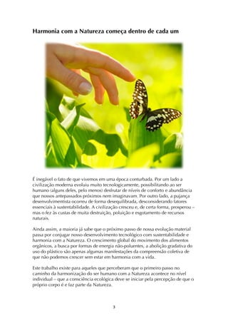 ! #!
Harmonia com a Natureza começa dentro de cada um
É inegável o fato de que vivemos em uma época conturbada. Por um lado a
civilização moderna evoluiu muito tecnologicamente, possibilitando ao ser
humano (alguns deles, pelo menos) desfrutar de níveis de conforto e abundância
que nossos antepassados próximos nem imaginavam. Por outro lado, a pujança
desenvolvimentista ocorreu de forma desequilibrada, desconsiderando fatores
essenciais à sustentabilidade. A civilização cresceu e, de certa forma, prosperou –
mas o fez às custas de muita destruição, poluição e esgotamento de recursos
naturais.
Ainda assim, a maioria já sabe que o próximo passo de nossa evolução material
passa por conjugar nosso desenvolvimento tecnológico com sustentabilidade e
harmonia com a Natureza. O crescimento global do movimento dos alimentos
orgânicos, a busca por formas de energia não-poluentes, a abolição gradativa do
uso do plástico são apenas algumas manifestações da compreensão coletiva de
que não podemos crescer sem estar em harmonia com a vida.
Este trabalho existe para aqueles que perceberam que o primeiro passo no
caminho da harmonização do ser humano com a Natureza acontece no nível
individual – que a consciência ecológica deve se iniciar pela percepção de que o
próprio corpo é e faz parte da Natureza.
 