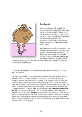 ! #+!
Constipação
Uma maneira de medir a saúde dos
intestinos é estudar a freqüência de vezes
que você vai ao banheiro liberar fezes.
Afinal, se você põe para fora menos do
que você come, o resultado disto é que os
intestinos estão gradualmente
acumulando restos que deveriam estar
sendo eliminados. E você já sabe o que
isto ocasiona.
Muitas pessoas consideram saudável ir ao
banheiro uma vez por dia, mas isto é, na
verdade, um sinal de constipação. O Dr.
Richard Schulze viajou pelo mundo
durante 12 anos estudando populações
selvagens, intocadas pela poluição da
civilização, em busca da compreensão do que seria uma freqüência natural e
saudável para a defecação.
O resultado de seus estudos é, para muitos, surpreendente. Abaixo, por suas
próprias palavras:
“Eu viajei pelo mundo em busca de uma freqüência intestinal perfeita. Visitei as
selvas da América Central, a China, a Índia, a África e a Ásia. Eu busquei
conhecer pessoas primitivas e rurais vivendo vidas simples e naturais para ver
como era a freqüência da movimentação intestinal destas pessoas – porque é
claro que eu não poderia encontrar nada normal e natural em qualquer lugar da
América. Pessoas que comem comida natural, coletam madeira, trabalham no
campo e vivem um vida sem stress tem entre dois a três movimentos intestinais
por dia. Elas comem e, dentro de 15 a 30 minutos depois de suas refeições,
buscam um local na mata, agacham (jamais sentam em privadas) e defecam. As
fezes são normalmente de cor clara, suaves e sem forma, e saem com facilidade,
sem esforço, sem demora, sem necessidade de jornais ou revistas para espera,
sem dor ou desconforto. Qualquer outra coisa diferente disto pode ser resumido
em uma palavra: constipação.
 