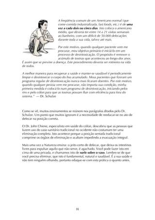 ! #*!
A freqüência comum de um Americano normal (que
come comida industrializada, fast foods, etc.) é de uma
vez a cada dois ou cinco dias. Isto coloca o americano
médio, que deveria ter entre 14 a 21 visitas semanais
ao banheiro, com um déficit de 50.000 defecações
durante toda a sua vida, talvez até mais.
Por este motivo, quando qualquer paciente vem me
procurar, meu objetivo primário é iniciá-lo em um
processo de desintoxicação. O propósito é remover o
acúmulo de toxinas que aconteceu ao longo dos anos.
É assim que se previne a doença. Este procedimento deveria ser rotineiro na vida
de todos.
A melhor maneira para recuperar a saúde e manter-se saudável é periodicamente
limpar e desintoxicar o corpo do lixo acumulado. Meus pacientes que fizeram um
programa regular de desintoxicação nunca mais ficaram doentes. Por este motivo,
quando qualquer pessoa vem me procurar, não importa sua condição, minha
primeira medida é colocá-lo num programa de desintoxicação, iniciando pelos
rins e pelo cólon para que as toxinas possam fluir com eficiência para fora do
sistema.” — Dr. Schulze
Como se vê, muitos ensinamentos se reúnem nos parágrafos ditados pelo Dr.
Schulze. Um ponto que muitos ignoram é a necessidade de reeducar-se no ato de
defecar na posição correta.
O Dr. John Chiene, especialista em saúde do cólon, descobriu que as pessoas que
fazem uso do vaso sanitário tradicional no ocidente não costumam ter uma
eliminação completa. Isto acontece porque a posição sentada tradicional
comprime os órgãos de eliminação e acabam impedindo a evacuação integral.
Mais uma vez a Natureza ensina: o jeito certo de defecar, que deixa os intestinos
livres para expulsar aquilo que não serve, é agachado. Você pode fazer isto em
cima de uma privada, e chamamos isto de surfe sobre o vaso. Lembre-se de que
você precisa eliminar, que isto é fundamental, natural e saudável. É a sua saúde e
não tem ninguém olhando, portanto eduque-se com esta prática o quanto antes.
 