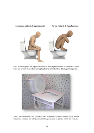 ! #"!
Forma não-natural de agachamento Forma Natural de Agachamento
Uma maneira prática e segura de realizar isto (especialmente se seu corpo não é
mais tão jovem) é construir uma plataforma semelhante a da imagem seguinte.
Ainda, se não lhe for fácil construir uma plataforma como a da foto ou se estiver
viajando, coloque um banquinho como apoio para os pés na frente do vaso, na
 