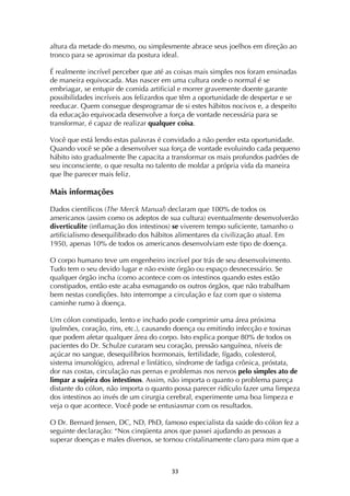 ! ##!
altura da metade do mesmo, ou simplesmente abrace seus joelhos em direção ao
tronco para se aproximar da postura ideal.
É realmente incrível perceber que até as coisas mais simples nos foram ensinadas
de maneira equivocada. Mas nascer em uma cultura onde o normal é se
embriagar, se entupir de comida artificial e morrer gravemente doente garante
possibilidades incríveis aos felizardos que têm a oportunidade de despertar e se
reeducar. Quem consegue desprogramar de si estes hábitos nocivos e, a despeito
da educação equivocada desenvolve a força de vontade necessária para se
transformar, é capaz de realizar qualquer coisa.
Você que está lendo estas palavras é convidado a não perder esta oportunidade.
Quando você se põe a desenvolver sua força de vontade evoluindo cada pequeno
hábito isto gradualmente lhe capacita a transformar os mais profundos padrões de
seu inconsciente, o que resulta no talento de moldar a própria vida da maneira
que lhe parecer mais feliz.
Mais informações
Dados científicos (The Merck Manual) declaram que 100% de todos os
americanos (assim como os adeptos de sua cultura) eventualmente desenvolverão
diverticulite (inflamação dos intestinos) se viverem tempo suficiente, tamanho o
artificialismo desequilibrado dos hábitos alimentares da civilização atual. Em
1950, apenas 10% de todos os americanos desenvolviam este tipo de doença.
O corpo humano teve um engenheiro incrível por trás de seu desenvolvimento.
Tudo tem o seu devido lugar e não existe órgão ou espaço desnecessário. Se
qualquer órgão incha (como acontece com os intestinos quando estes estão
constipados, então este acaba esmagando os outros órgãos, que não trabalham
bem nestas condições. Isto interrompe a circulação e faz com que o sistema
caminhe rumo à doença.
Um cólon constipado, lento e inchado pode comprimir uma área próxima
(pulmões, coração, rins, etc.), causando doença ou emitindo infecção e toxinas
que podem afetar qualquer área do corpo. Isto explica porque 80% de todos os
pacientes do Dr. Schulze curaram seu coração, pressão sanguínea, níveis de
açúcar no sangue, desequilíbrios hormonais, fertilidade, fígado, colesterol,
sistema imunológico, adrenal e linfático, síndrome de fadiga crônica, próstata,
dor nas costas, circulação nas pernas e problemas nos nervos pelo simples ato de
limpar a sujeira dos intestinos. Assim, não importa o quanto o problema pareça
distante do cólon, não importa o quanto possa parecer ridículo fazer uma limpeza
dos intestinos ao invés de um cirurgia cerebral, experimente uma boa limpeza e
veja o que acontece. Você pode se entusiasmar com os resultados.
O Dr. Bernard Jensen, DC, ND, PhD, famoso especialista da saúde do cólon fez a
seguinte declaração: “Nos cinqüenta anos que passei ajudando as pessoas a
superar doenças e males diversos, se tornou cristalinamente claro para mim que a
 