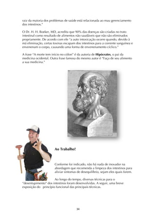 ! #$!
raiz da maioria dos problemas de saúde está relacionada ao mau gerenciamento
dos intestinos.”
O Dr. H. H. Boeker, MD, acredita que 90% das doenças são criadas no trato
intestinal como resultado de alimentos não saudáveis que não são eliminados
propriamente. De acordo com ele “a auto intoxicação ocorre quando, devido à
má eliminação, certas toxinas escapam dos intestinos para a corrente sanguínea e
envenenam o corpo, causando uma forma de envenenamento cíclico.”
A frase “A morte tem início no cólon” é da autoria de Hipócrates, o pai da
medicina ocidental. Outra frase famosa do mesmo autor é “Faça de seu alimento
a sua medicina.”
Ao Trabalho!
Conforme foi indicado, não há nada de inovador na
abordagem que recomenda a limpeza dos intestinos para
aliviar sintomas de desequilíbrio, sejam eles quais forem.
Ao longo do tempo, diversas técnicas para o
“desentupimento” dos intestinos foram desenvolvidas. A seguir, uma breve
exposição do princípio funcional das principais técnicas.
 