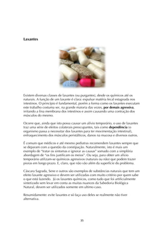 ! #%!
Laxantes
Existem diversas classes de laxantes (ou purgantes), desde os químicos até os
naturais. A função de um laxante é clara: expulsar matéria fecal estagnada nos
intestinos. O princípio é fundamental, porém a forma como os laxantes executam
este trabalho costuma ser, na grande maioria das vezes, por demais agressiva,
irritando a fina membrana dos intestinos e assim causando uma contração dos
músculos do mesmo.
Ocorre que, ainda que isto possa causar um alívio temporário, o uso de laxantes
traz uma série de efeitos colaterais preocupantes, tais como dependência (o
organismo passa a necessitar dos laxantes para ter movimentação intestinal),
enfraquecimento dos músculos peristálticos, danos na mucosa e diversos outros.
É comum que médicos e até mesmo pediatras recomendem laxantes sempre que
se deparam com a questão da constipação. Naturalmente, isto é mais um
exemplo de “tratar os sintomas e ignorar as causas” somado com a simplória
abordagem de “os fins justificam os meios”. Ou seja, para obter um alívio
temporário utilizam-se químicos agressivos (naturais ou não) que podem trazer
pioras em longo prazo. E, claro, que não vão além da superfície do problema.
Cáscara Sagrada, Sene e outros são exemplos de substâncias naturais que tem um
efeito laxante agressivo e devem ser utilizadas com muito critério por quem sabe
o que está fazendo. Já os laxantes químicos, como tudo que foi artificialmente
sintetizado sem levar em conta as muitas nuances da Sabedoria Biológica
Natural, devem ser utilizados somente em ultimo caso.
Resumidamente: evite laxantes e só faça uso deles se realmente não tiver
alternativa.
 