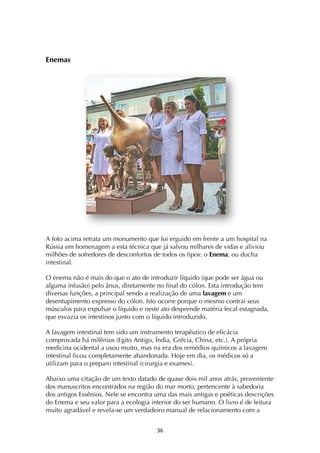 ! #&!
Enemas
A foto acima retrata um monumento que foi erguido em frente a um hospital na
Rússia em homenagem a esta técnica que já salvou milhares de vidas e aliviou
milhões de sofredores de desconfortos de todos os tipos: o Enema, ou ducha
intestinal.
O enema não é mais do que o ato de introduzir líquido (que pode ser água ou
alguma infusão) pelo ânus, diretamente no final do cólon. Esta introdução tem
diversas funções, a principal sendo a realização de uma lavagem e um
desentupimento expresso do cólon. Isto ocorre porque o mesmo contrai seus
músculos para expulsar o líquido e neste ato desprende matéria fecal estagnada,
que esvazia os intestinos junto com o líquido introduzido.
A lavagem intestinal tem sido um instrumento terapêutico de eficácia
comprovada há milênios (Egito Antigo, Índia, Grécia, China, etc.). A própria
medicina ocidental a usou muito, mas na era dos remédios químicos a lavagem
intestinal ficou completamente abandonada. Hoje em dia, os médicos só a
utilizam para o preparo intestinal (cirurgia e exames).
Abaixo uma citação de um texto datado de quase dois mil anos atrás, proveniente
dos manuscritos encontrados na região do mar morto, pertencente à sabedoria
dos antigos Essênios. Nele se encontra uma das mais antigas e poéticas descrições
do Enema e seu valor para a ecologia interior do ser humano. O livro é de leitura
muito agradável e revela-se um verdadeiro manual de relacionamento com a
 