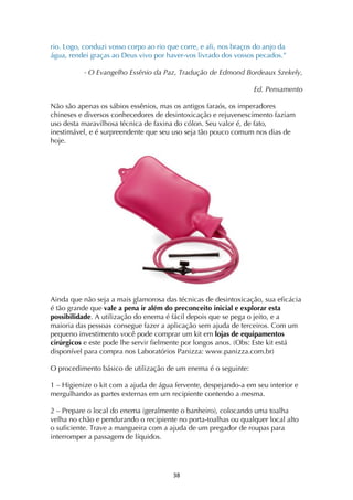 ! #(!
rio. Logo, conduzi vosso corpo ao rio que corre, e ali, nos braços do anjo da
água, rendei graças ao Deus vivo por haver-vos livrado dos vossos pecados.”
- O Evangelho Essênio da Paz, Tradução de Edmond Bordeaux Szekely,
Ed. Pensamento
Não são apenas os sábios essênios, mas os antigos faraós, os imperadores
chineses e diversos conhecedores de desintoxicação e rejuvenescimento faziam
uso desta maravilhosa técnica de faxina do cólon. Seu valor é, de fato,
inestimável, e é surpreendente que seu uso seja tão pouco comum nos dias de
hoje.
Ainda que não seja a mais glamorosa das técnicas de desintoxicação, sua eficácia
é tão grande que vale a pena ir além do preconceito inicial e explorar esta
possibilidade. A utilização do enema é fácil depois que se pega o jeito, e a
maioria das pessoas consegue fazer a aplicação sem ajuda de terceiros. Com um
pequeno investimento você pode comprar um kit em lojas de equipamentos
cirúrgicos e este pode lhe servir fielmente por longos anos. (Obs: Este kit está
disponível para compra nos Laboratórios Panizza: www.panizza.com.br)
O procedimento básico de utilização de um enema é o seguinte:
1 – Higienize o kit com a ajuda de água fervente, despejando-a em seu interior e
mergulhando as partes externas em um recipiente contendo a mesma.
2 – Prepare o local do enema (geralmente o banheiro), colocando uma toalha
velha no chão e pendurando o recipiente no porta-toalhas ou qualquer local alto
o suficiente. Trave a mangueira com a ajuda de um pregador de roupas para
interromper a passagem de líquidos.
 