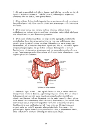 ! #)!
3 – Despeje a quantidade definida do líquido escolhido (por exemplo, um litro de
água) no recipiente de enema. O ideal é que o líquido esteja na temperatura
ambiente, nem frio demais, nem quente demais.
4 – Unte o túbulo de introdução (a ponta) da mangueira com óleo de coco (que é
fungicida e bactericida. Unte também o ânus para permitir que o tubo entre com
facilidade.
5 – Deite-se de barriga para cima na toalha e introduza o túbulo lenta e
cuidadosamente no ânus, girando-o até que este atinja a profundidade ideal para
que o líquido escorra para dentro sem problemas.
6 – Deite sobre o lado esquerdo de seu corpo e solte o pregador. Lentamente,
controlando a dobra da mangueira (ou torneira, caso haja no kit) com a mão,
permita que o líquido adentre os intestinos. Não deixe que isto aconteça com
muita rapidez, ou os intestinos forçarão o líquido para fora. Vá soltando o líquido
em pequenas prestações, até que todo o conteúdo do recipiente se esvazie.
Respire fundo e tenha calma, aos poucos você vai ganhando domínio sobre seu
corpo. Quem quer que tenha feito mais de três Enemas faz os subseqüentes como
alguém que escova os dentes.
7 – Observe a figura acima. O reto, a parte interna do ânus, é onde o túbulo da
mangueira do enema se deposita. A primeira posição do enema deve ser sobre o
lado esquerdo para permitir que o líquido escorra pelo cólon sigmóide em
direção ao cólon descendente. Depois de esvaziar todo o conteúdo do recipiente,
retire lenta e cuidadosamente o túbulo de dentro de seu corpo e, lentamente deite
sobre as suas costas, arqueando os joelhos e elevando os quadris para que o
líquido escorra para o cólon transversal. Fique assim por 30 segundos e, em
seguida, deite por mais 30 segundos sobre o lado direito de seu corpo. Isso
garante que o líquido escorra para a parte final do cólon, o ascendente e o ceco,
onde costumam-se acumular a maior parte de resíduos antigos.
 