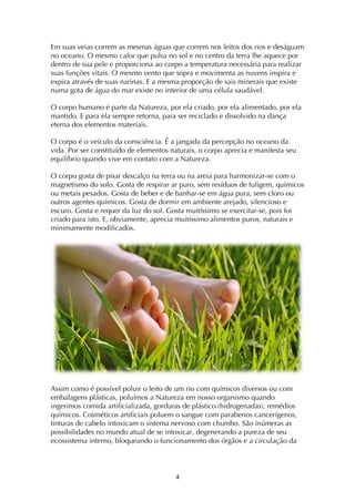 ! $!
Em suas veias correm as mesmas águas que correm nos leitos dos rios e deságuam
no oceano. O mesmo calor que pulsa no sol e no centro da terra lhe aquece por
dentro de sua pele e proporciona ao corpo a temperatura necessária para realizar
suas funções vitais. O mesmo vento que sopra e movimenta as nuvens inspira e
expira através de suas narinas. E a mesma proporção de sais minerais que existe
numa gota de água do mar existe no interior de uma célula saudável.
O corpo humano é parte da Natureza, por ela criado, por ela alimentado, por ela
mantido. E para ela sempre retorna, para ser reciclado e dissolvido na dança
eterna dos elementos materiais.
O corpo é o veículo da consciência. É a jangada da percepção no oceano da
vida. Por ser constituído de elementos naturais, o corpo aprecia e manifesta seu
equilíbrio quando vive em contato com a Natureza.
O corpo gosta de pisar descalço na terra ou na areia para harmonizar-se com o
magnetismo do solo. Gosta de respirar ar puro, sem resíduos de fuligem, químicos
ou metais pesados. Gosta de beber e de banhar-se em água pura, sem cloro ou
outros agentes químicos. Gosta de dormir em ambiente arejado, silencioso e
escuro. Gosta e requer da luz do sol. Gosta muitíssimo se exercitar-se, pois foi
criado para isto. E, obviamente, aprecia muitíssimo alimentos puros, naturais e
minimamente modificados.
Assim como é possível poluir o leito de um rio com químicos diversos ou com
embalagens plásticas, poluímos a Natureza em nosso organismo quando
ingerimos comida artificializada, gorduras de plástico (hidrogenadas), remédios
químicos. Cosméticos artificiais poluem o sangue com parabenos cancerígenos,
tinturas de cabelo intoxicam o sistema nervoso com chumbo. São inúmeras as
possibilidades no mundo atual de se intoxicar, degenerando a pureza de seu
ecossistema interno, bloqueando o funcionamento dos órgãos e a circulação da
 