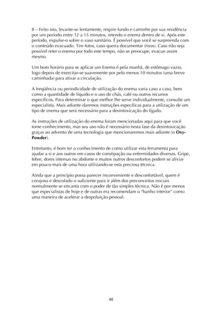 ! $+!
8 – Feito isto, levante-se lentamente, respire fundo e caminhe por sua residência
por um período entre 12 a 15 minutos, retendo o enema dentro de si. Após este
período, expulse-o sobre o vaso sanitário. É possível que você se surpreenda com
o conteúdo evacuado. Tire fotos, caso queira documentar (risos). Caso não seja
possível reter o enema por todo este tempo, não se preocupe, evacue assim
mesmo.
Um bom horário para se aplicar um Enema é pela manhã, de estômago vazio,
logo depois de exercitar-se suavemente por pelo menos 10 minutos (uma breve
caminhada) para ativar a circulação.
A freqüência ou periodicidade de utilização do enema varia caso a caso, bem
como a quantidade de líquido e o uso de chás, café ou outros recursos
específicos. Para determinar o que melhor lhe serve individualmente, consulte um
especialista. Mais adiante daremos instruções específicas para a utilização de um
tipo de enema que será necessário para a desintoxicação do fígado.
As instruções de utilização do enema foram mencionadas aqui para que você
tome conhecimento, mas seu uso não é necessário nesta fase da desintoxicação
graças ao advento de uma tecnologia que mencionaremos mais adiante (o Oxy-
Powder).
Entretanto, é bom ter o conhecimento de como utilizar esta ferramenta para
ajudar a si e aos outros em casos de constipação ou enfermidades diversas. Gripe,
febre, dores intensas no abdome e muitos outros desconfortos podem se aliviar
em pouco mais de uma hora utilizando-se esta preciosa técnica.
Ainda que a princípio possa parecer inconveniente e desconfortável, quem é
corajoso e descolado o suficiente para ir além dos preconceitos iniciais
normalmente se encanta com o poder de tão simples técnica. Não é por menos
que especialistas de hoje e de outras era recomendam o “banho interior” como
uma maneira de acelerar a despoluição pessoal.
 