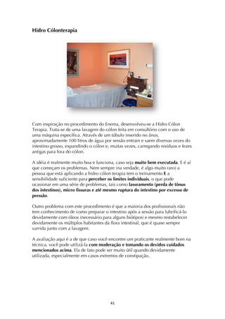 ! $*!
Hidro Cólonterapia
Com inspiração no procedimento do Enema, desenvolveu-se a Hidro Cólon
Terapia. Trata-se de uma lavagem do cólon feita em consultório com o uso de
uma máquina específica. Através de um túbulo inserido no ânus,
aproximadamente 100 litros de água por sessão entram e saem diversas vezes do
intestino grosso, expandindo o cólon e, muitas vezes, carregando resíduos e fezes
antigas para fora do cólon.
A idéia é realmente muito boa e funciona, caso seja muito bem executada. E é aí
que começam os problemas. Nem sempre (na verdade, é algo muito raro) a
pessoa que está aplicando a hidro cólon terapia tem o treinamento E a
sensibilidade suficiente para perceber os limites individuais, o que pode
ocasionar em uma série de problemas, tais como lasseamento (perda de tônus
dos intestinos), micro fissuras e até mesmo ruptura do intestino por excesso de
pressão.
Outro problema com este procedimento é que a maioria dos profissionais não
tem conhecimento de como preparar o intestino após a sessão para lubrificá-lo
devidamente com óleos (necessário para alguns biótipos) e mesmo restabelecer
devidamente os múltiplos habitantes da flora intestinal, que é quase sempre
varrida junto com a lavagem.
A avaliação aqui é a de que caso você encontre um praticante realmente bom na
técnica, você pode utilizá-la com moderação e tomando os devidos cuidados
mencionados acima. Ela de fato pode ser muito útil quando devidamente
utilizada, especialmente em casos extremos de constipação.
 