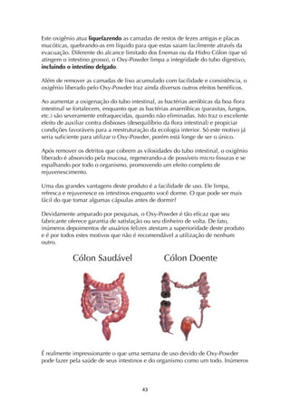 ! $#!
Este oxigênio atua liquefazendo as camadas de restos de fezes antigas e placas
mucóticas, quebrando-as em líquido para que estas saiam facilmente através da
evacuação. Diferente do alcance limitado dos Enemas ou da Hidro Cólon (que só
atingem o intestino grosso), o Oxy-Powder limpa a integridade do tubo digestivo,
incluindo o intestino delgado.
Além de remover as camadas de lixo acumulado com facilidade e consistência, o
oxigênio liberado pelo Oxy-Powder traz ainda diversos outros efeitos benéficos.
Ao aumentar a oxigenação do tubo intestinal, as bactérias aeróbicas da boa flora
intestinal se fortalecem, enquanto que as bactérias anaeróbicas (parasitas, fungos,
etc.) são severamente enfraquecidas, quando não eliminadas. Isto traz o excelente
efeito de auxiliar contra disbioses (desequilíbrio da flora intestinal) e propiciar
condições favoráveis para a reestruturação da ecologia interior. Só este motivo já
seria suficiente para utilizar o Oxy-Powder, porém está longe de ser o único.
Após remover os detritos que cobrem as vilosidades do tubo intestinal, o oxigênio
liberado é absorvido pela mucosa, regenerando-a de possíveis micro fissuras e se
espalhando por todo o organismo, promovendo um efeito completo de
rejuvenescimento.
Uma das grandes vantagens deste produto é a facilidade de uso. Ele limpa,
refresca e rejuvenesce os intestinos enquanto você dorme. O que pode ser mais
fácil do que tomar algumas cápsulas antes de dormir?
Devidamente amparado por pesquisas, o Oxy-Powder é tão eficaz que seu
fabricante oferece garantia de satisfação ou seu dinheiro de volta. De fato,
inúmeros depoimentos de usuários felizes atestam a superioridade deste produto
e é por todos estes motivos que não é recomendável a utilização de nenhum
outro.
Cólon Saudável Cólon Doente
É realmente impressionante o que uma semana de uso devido de Oxy-Powder
pode fazer pela saúde de seus intestinos e do organismo como um todo. Inúmeros
 