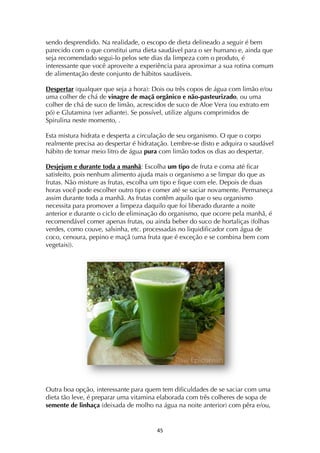 ! $%!
sendo desprendido. Na realidade, o escopo de dieta delineado a seguir é bem
parecido com o que constitui uma dieta saudável para o ser humano e, ainda que
seja recomendado segui-lo pelos sete dias da limpeza com o produto, é
interessante que você aproveite a experiência para aproximar a sua rotina comum
de alimentação deste conjunto de hábitos saudáveis.
Despertar (qualquer que seja a hora): Dois ou três copos de água com limão e/ou
uma colher de chá de vinagre de maçã orgânico e não-pasteurizado, ou uma
colher de chá de suco de limão, acrescidos de suco de Aloe Vera (ou extrato em
pó) e Glutamina (ver adiante). Se possível, utilize alguns comprimidos de
Spirulina neste momento, .
Esta mistura hidrata e desperta a circulação de seu organismo. O que o corpo
realmente precisa ao despertar é hidratação. Lembre-se disto e adquira o saudável
hábito de tomar meio litro de água pura com limão todos os dias ao despertar.
Desjejum e durante toda a manhã: Escolha um tipo de fruta e coma até ficar
satisfeito, pois nenhum alimento ajuda mais o organismo a se limpar do que as
frutas. Não misture as frutas, escolha um tipo e fique com ele. Depois de duas
horas você pode escolher outro tipo e comer até se saciar novamente. Permaneça
assim durante toda a manhã. As frutas contêm aquilo que o seu organismo
necessita para promover a limpeza daquilo que foi liberado durante a noite
anterior e durante o ciclo de eliminação do organismo, que ocorre pela manhã, é
recomendável comer apenas frutas, ou ainda beber do suco de hortaliças (folhas
verdes, como couve, salsinha, etc. processadas no liquidificador com água de
coco, cenoura, pepino e maçã (uma fruta que é exceção e se combina bem com
vegetais)).
Outra boa opção, interessante para quem tem dificuldades de se saciar com uma
dieta tão leve, é preparar uma vitamina elaborada com três colheres de sopa de
semente de linhaça (deixada de molho na água na noite anterior) com pêra e/ou,
 