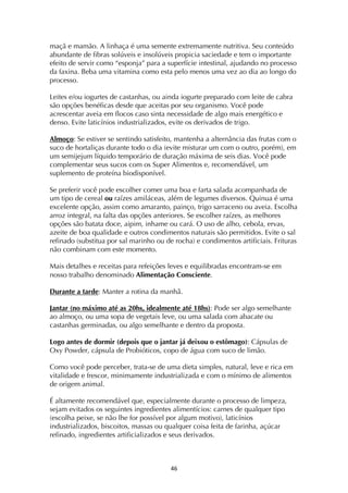 ! $&!
maçã e mamão. A linhaça é uma semente extremamente nutritiva. Seu conteúdo
abundante de fibras solúveis e insolúveis propicia saciedade e tem o importante
efeito de servir como “esponja” para a superfície intestinal, ajudando no processo
da faxina. Beba uma vitamina como esta pelo menos uma vez ao dia ao longo do
processo.
Leites e/ou iogurtes de castanhas, ou ainda iogurte preparado com leite de cabra
são opções benéficas desde que aceitas por seu organismo. Você pode
acrescentar aveia em flocos caso sinta necessidade de algo mais energético e
denso. Evite laticínios industrializados, evite os derivados de trigo.
Almoço: Se estiver se sentindo satisfeito, mantenha a alternância das frutas com o
suco de hortaliças durante todo o dia (evite misturar um com o outro, porém), em
um semijejum líquido temporário de duração máxima de seis dias. Você pode
complementar seus sucos com os Super Alimentos e, recomendável, um
suplemento de proteína biodisponível.
Se preferir você pode escolher comer uma boa e farta salada acompanhada de
um tipo de cereal ou raízes amiláceas, além de legumes diversos. Quinua é uma
excelente opção, assim como amaranto, painço, trigo sarraceno ou aveia. Escolha
arroz integral, na falta das opções anteriores. Se escolher raízes, as melhores
opções são batata doce, aipim, inhame ou cará. O uso de alho, cebola, ervas,
azeite de boa qualidade e outros condimentos naturais são permitidos. Evite o sal
refinado (substitua por sal marinho ou de rocha) e condimentos artificiais. Frituras
não combinam com este momento.
Mais detalhes e receitas para refeições leves e equilibradas encontram-se em
nosso trabalho denominado Alimentação Consciente.
Durante a tarde: Manter a rotina da manhã.
Jantar (no máximo até as 20hs, idealmente até 18hs): Pode ser algo semelhante
ao almoço, ou uma sopa de vegetais leve, ou uma salada com abacate ou
castanhas germinadas, ou algo semelhante e dentro da proposta.
Logo antes de dormir (depois que o jantar já deixou o estômago): Cápsulas de
Oxy Powder, cápsula de Probióticos, copo de água com suco de limão.
Como você pode perceber, trata-se de uma dieta simples, natural, leve e rica em
vitalidade e frescor, minimamente industrializada e com o mínimo de alimentos
de origem animal.
É altamente recomendável que, especialmente durante o processo de limpeza,
sejam evitados os seguintes ingredientes alimentícios: carnes de qualquer tipo
(escolha peixe, se não lhe for possível por algum motivo), laticínios
industrializados, biscoitos, massas ou qualquer coisa feita de farinha, açúcar
refinado, ingredientes artificializados e seus derivados.
 